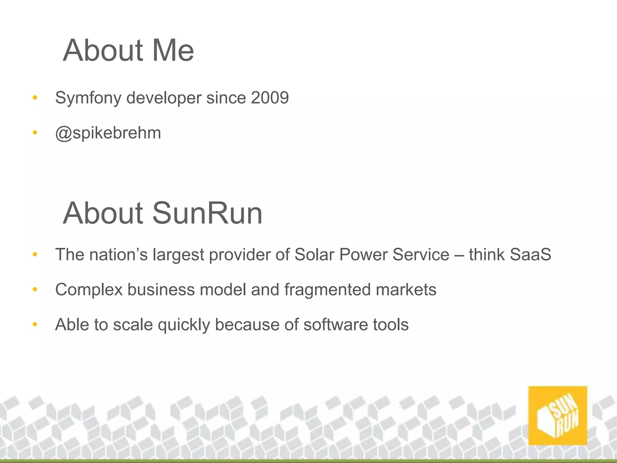 About MeSymfony developer since 2009@spikebrehmAbout SunRunThe nation’s largest provider of Solar Power Service – think SaaSComplex business model and fragmented marketsAble to scale quickly because of software tools