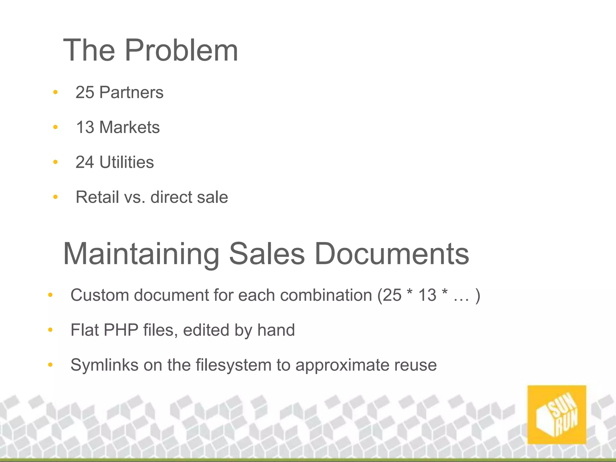 The Problem25 Partners13 Markets24 UtilitiesRetail vs. direct saleMaintaining Sales DocumentsCustom document for each combination (25 * 13 * … )Flat PHP files, edited by handSymlinks on the filesystem to approximate reuse
