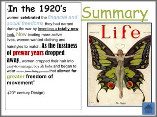 “   In the 1920’s
women celebrated the financial
social freedoms they had earned
                                              and       Summary
during the war by inventing a totally new
look. Now leading more active
lives, women wanted clothing and
hairstyles to match. As
                  the fussiness
of prewar years dropped
away, women cropped their hair into
easy-to-manage, boyish bobs and began to
wear shorter, loose-fitting garments that allowed far
greater freedom of
movement”
-(20th century Design)
 
