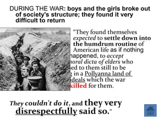 DURING THE WAR: boys and the girls broke out
 of society's structure; they found it very
 difficult to return
                     “They found themselves
                     expected to settle down into
                     the humdrum routine of
                     American life as if nothing
              had happened, to accept
              the moral dicta of elders who
              seemed to them still to be
              living in a Pollyanna land of
              rosy ideals which the war
              had killed for them.

They couldn't do it, and they very
  disrespectfully said so.”
 