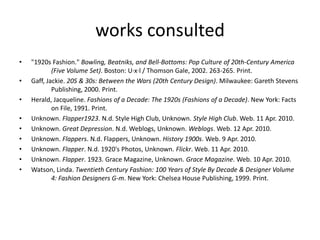 works consulted
•   "1920s Fashion." Bowling, Beatniks, and Bell-Bottoms: Pop Culture of 20th-Century America
            (Five Volume Set). Boston: U·x·l / Thomson Gale, 2002. 263-265. Print.
•   Gaff, Jackie. 20S & 30s: Between the Wars (20th Century Design). Milwaukee: Gareth Stevens
            Publishing, 2000. Print.
•   Herald, Jacqueline. Fashions of a Decade: The 1920s (Fashions of a Decade). New York: Facts
            on File, 1991. Print.
•   Unknown. Flapper1923. N.d. Style High Club, Unknown. Style High Club. Web. 11 Apr. 2010.
•   Unknown. Great Depression. N.d. Weblogs, Unknown. Weblogs. Web. 12 Apr. 2010.
•   Unknown. Flappers. N.d. Flappers, Unknown. History 1900s. Web. 9 Apr. 2010.
•   Unknown. Flapper. N.d. 1920's Photos, Unknown. Flickr. Web. 11 Apr. 2010.
•   Unknown. Flapper. 1923. Grace Magazine, Unknown. Grace Magazine. Web. 10 Apr. 2010.
•   Watson, Linda. Twentieth Century Fashion: 100 Years of Style By Decade & Designer Volume
            4: Fashion Designers G-m. New York: Chelsea House Publishing, 1999. Print.
 
