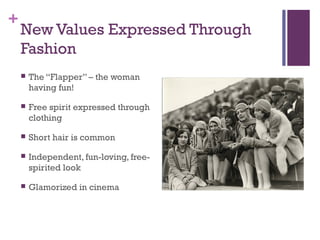 +
New Values Expressed Through
Fashion
 The “Flapper” – the woman
having fun!
 Free spirit expressed through
clothing
 Short hair is common
 Independent, fun-loving, free-
spirited look
 Glamorized in cinema
 