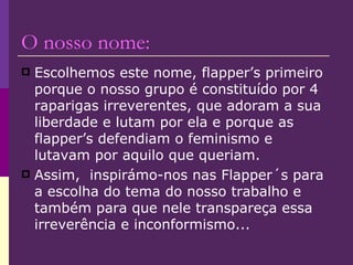 O nosso nome: Escolhemos este nome, flapper’s primeiro porque o nosso grupo é constituído por 4 raparigas irreverentes, que adoram a sua liberdade e lutam por ela e porque as flapper’s defendiam o feminismo e lutavam por aquilo que queriam.  Assim,  inspirámo-nos nas Flapper´s para a escolha do tema do nosso trabalho e também para que nele transpareça essa irreverência e inconformismo...  
