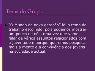 Tema do Grupo: “O Mundo da nova geração” foi o tema de trabalho escolhido, pois podemos mostrar um pouco de nós, uma vez que vamos falar de vários assuntos relacionados com a juventude e porque queremos pesquisar mais a mente e a convivência dos jovens na sociedade actual.  