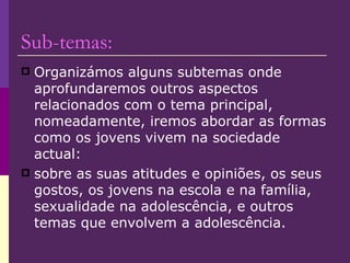 Sub-temas: Organizámos alguns subtemas onde aprofundaremos outros aspectos relacionados com o tema principal,  nomeadamente, iremos abordar as formas como os jovens vivem na sociedade actual:  sobre as suas atitudes e opiniões, os seus gostos, os jovens na escola e na família, sexualidade na adolescência, e outros temas que envolvem a adolescência. 