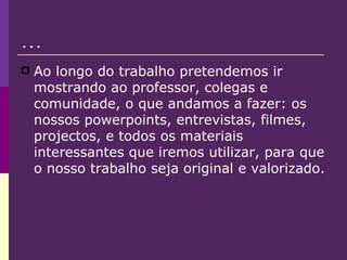 … Ao longo do trabalho pretendemos ir mostrando ao professor, colegas e comunidade, o que andamos a fazer: os nossos powerpoints, entrevistas, filmes, projectos, e todos os materiais interessantes que iremos utilizar, para que o nosso trabalho seja original e valorizado. 