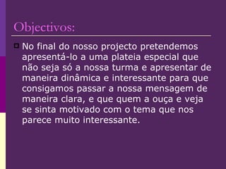 Objectivos: No final do nosso projecto pretendemos apresentá-lo a uma plateia especial que não seja só a nossa turma e apresentar de maneira dinâmica e interessante para que consigamos passar a nossa mensagem de maneira clara, e que quem a ouça e veja se sinta motivado com o tema que nos parece muito interessante. 