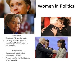 Women in Politics Sarah Palin Republican VP running mate Greeting etiquette between herself and McCain because of her sexuality Hilary Clinton Almost made it to the final Presidential Election Press is very hard on her because of her sexuality 