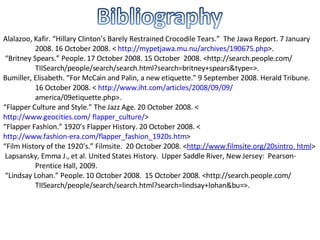 Alalazoo, Kafir. “Hillary Clinton’s Barely Restrained Crocodile Tears.”  The Jawa Report. 7 January  2008. 16 October 2008. <  http://mypetjawa.mu.nu/archives/190675.php >. “ Britney Spears.” People. 17 October 2008. 15 October  2008. <http://search.people.com/  TIISearch/people/search/search.html?search=britney+spears&type=>. Bumiller, Elisabeth. “For McCain and Palin, a new etiquette.” 9 September 2008. Herald Tribune.  16 October 2008. <  http://www.iht.com/articles/2008/09/09/ america/09etiquette.php>. “ Flapper Culture and Style.” The Jazz Age. 20 October 2008. < http://www.geocities.com/ 	flapper_culture/ > “ Flapper Fashion.” 1920’s Flapper History. 20 October 2008. < http://www.fashion-	era.com/flapper_fashion_1920s.htm > “ Film History of the 1920’s.” Filmsite.  20 October 2008. < http://www.filmsite.org/20sintro. 	html >   Lapsansky, Emma J., et al. United States History.  Upper Saddle River, New Jersey:  Pearson- Prentice Hall, 2009. “ Lindsay Lohan.” People. 10 October 2008.  15 October 2008. <http://search.people.com/ TIISearch/people/search/search.html?search=lindsay+lohan&bu=>. 