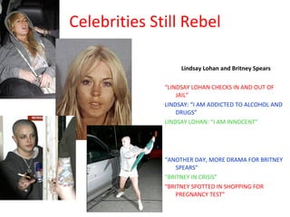 Celebrities Still Rebel Lindsay Lohan and Britney Spears “ LINDSAY LOHAN CHECKS IN AND OUT OF JAIL” LINDSAY: “I AM ADDICTED TO ALCOHOL AND DRUGS” LINDSAY LOHAN: “I AM INNOCENT” “ ANOTHER DAY, MORE DRAMA FOR BRITNEY SPEARS” “ BRITNEY IN CRISIS” “ BRITNEY SPOTTED IN SHOPPING FOR PREGNANCY TEST” 