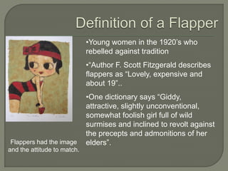 •Young women in the 1920’s who
rebelled against tradition
•―Author F. Scott Fitzgerald describes
flappers as ―Lovely, expensive and
about 19‖..
•One dictionary says ―Giddy,
attractive, slightly unconventional,
somewhat foolish girl full of wild
surmises and inclined to revolt against
the precepts and admonitions of her
elders‖.Flappers had the image
and the attitude to match.
 
