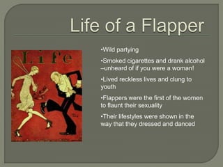 •Wild partying
•Smoked cigarettes and drank alcohol
–unheard of if you were a woman!
•Lived reckless lives and clung to
youth
•Flappers were the first of the women
to flaunt their sexuality
•Their lifestyles were shown in the
way that they dressed and danced
 