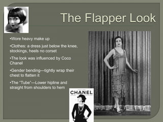 •Wore heavy make up
•Clothes: a dress just below the knee,
stockings, heels no corset
•The look was influenced by Coco
Chanel
•Gender bending—tightly wrap their
chest to flatten it
•The ―Tube‖—Lower hipline and
straight from shoulders to hem
 