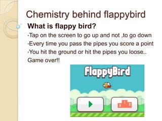 Chemistry behind flappybird
What is flappy bird?
•Tap on the screen to go up and not ,to go down
•Every time you pass the pipes you score a point
•You hit the ground or hit the pipes you loose..
Game over!!
 