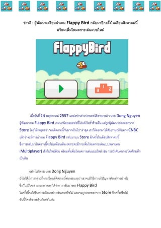 ข่าวดี ! ผู้พัฒนาเตรียมนาเกม Flappy Bird กลับมาอีกครั้งในเดือนสิงหาคมนี้
พร้อมเพิ่มโหมดการเล่นแบบใหม่
เมื่อวันที่ 14 พฤษภาคม 2557 แหล่งข่าวต่างประเทศได้รายงานว่า นาย Dong Nguyen
ผู้พัฒนาเกม Flappy Bird เกมนกน้อยลอดท่อที่โด่งดังในชั่วข้ามคืน แต่ถูกผู้พัฒนาถอดออกจาก
Store โดยให้เหตุผลว่า "คนติดเกมนี้กันมากเกินไป" ล่าสุด เขาได้ออกมาให้สัมภาษณ์กับทาง CNBC
แล้วว่าจะมีการนาเกม Flappy Bird กลับมาบน Store อีกครั้งในเดือนสิงหาคมนี้
ซึ่งการกลับมาในคราวนี้จะไม่เหมือนเดิม เพราะจะมีการเพิ่มโหมดการเล่นแบบหลายคน
(Multiplayer) เข้าไปใหม่ด้วย พร้อมทั้งเพิ่มโหมดการเล่นแบบใหม่ เช่น การบังคับคนกระโดดข้ามตึก
เป็นต้น
อย่างไรก็ตาม นาย Dong Nguyen
ยังไม่ได้มีการกล่าวถึงกรณีคนที่ติดเกมนี้จนงอมแงมว่าเขาจะมีวิธีการแก้ปัญหาดังกล่าวอย่างไร
ซึ่งก็ไม่มีใครสามารถคาดเดาได้ว่าการกลับมาของ Flappy Bird
ในครั้งนี้จะได้รับความนิยมอย่างเช่นเคยหรือไม่ และจะถูกถอดออกจาก Store อีกครั้งหรือไม่
อันนี้ก็คงต้องรอลุ้นกันต่อไปล่ะ
 
