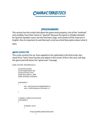 Characteristics
Programming
This section has the scripts that allow the game work properly, a lot of the "methods"
and variables have their names in "Spanish" Because this game is initially intended
for Spanish-Speakers users, but the functions, logic, and content of the script are in
English. Also its important to said that each scrip has a brief description about what it
does.
Main Character
This script controls the up- force applied to the rigid body in the bird script, also
check if our "hero" have touches any object in the screen, if this is the case, will stop
the game and will shows the "game over" massage .
public class Bird : MonoBehaviour {
	 private bool isdead;
	 private Rigidbody2D rd2;
	 private Animator anim;
	 public float upforce= 200f;
	 public birdrotate rotatebird;
	 void Awake ()
	{
		 rd2 = GetComponent<Rigidbody2D>();
		 anim = GetComponent<Animator> ();
	}
	
	 // Update is called once per frame
	 void Update ()
	{
		 if (isdead) return;
		{
			if (Input.GetMouseButtonDown(0))
				{
 