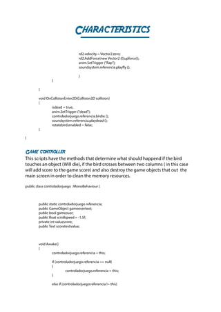 Characteristics
				rd2.velocity = Vector2.zero;
				rd2.AddForce(new Vector2 (0,upforce));
				anim.SetTrigger ("flap");
				soundsystem.referencia.playfly ();
				}
		}
		
	}
	 void OnCollisionEnter2D(Collision2D collision)
	{
		 isdead = true;
		anim.SetTrigger ("dead");
		controladorjuego.referencia.birdie ();
		soundsystem.referencia.playdead ();
		 rotatebird.enabled = false;
	}
}
Game controller
This scripts have the methods that determine what should happend if the bird
touches an object (Will die), if the bird crosses between two columns ( in this case
will add score to the game score) and also destroy the game objects that out the
main screen in order to clean the memory resources.
public class controladorjuego : MonoBehaviour {
	 public static controladorjuego referencia;
	 public GameObject gameovertext;
	 public bool gameover;
	 public float scrollspeed = -1.5f;
	 private int valuescore;
	 public Text scoretextvalue;
	 void Awake()
	{
		 controladorjuego.referencia = this;
		 if (controladorjuego.referencia == null)
		{
			controladorjuego.referencia = this;
		}
		 else if (controladorjuego.referencia != this)
 