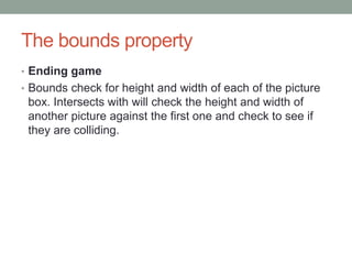 The bounds property
• Ending game
• Bounds check for height and width of each of the picture
box. Intersects with will check the height and width of
another picture against the first one and check to see if
they are colliding.
 