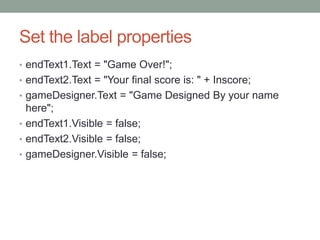 Set the label properties
• endText1.Text = "Game Over!";
• endText2.Text = "Your final score is: " + Inscore;
• gameDesigner.Text = "Game Designed By your name
here";
• endText1.Visible = false;
• endText2.Visible = false;
• gameDesigner.Visible = false;
 