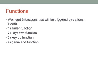 Functions
• We need 3 functions that will be triggered by various
events
• 1) Timer function
• 2) keydown function
• 3) key up function
• 4) game end function
 