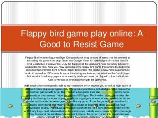 Flappy Bird inventor Nguyen Styra Dong early not long by now affirmed that he seemed to
be pulling his game from App Store and Google Have fun with in light of the fact that it’s
overly addictive. However last July the flappy bird the game online is definitely presently
accessible for free. Now you may appreciate the flappy bird game free online by distinctive
websites that offer the item for free. flappy bird online free game is way more superior to it
android as well as IOS versatile variant featuring a enhanced peculiarities like *multiplayer
choices which makes you pick what exactly mode you need to play with other individuals.
One of versus or even together with the gathering.
Additionally the redesigned credit rating framework which makes you to look at high score of
different online players progressively. The greater part these included gimmicks makes the
no cost fun games with folks. The free fun video game titles like flappy bird on the net is
generally as the same as inside android and IOS type. The free fun video game titles like
flappy bird having, includes tapping angrily for a gadget’s screen to keep a new bird above
water as it travels between green tube-like supports. Since the game is so sensitive to
touch, each round commonly endures a couple of seconds when you achieve your
unavoidable driving. Individuals confessed to performing for a considerable length of time
until finally they could achieve their substantial score - which was commonly still in the single
chiffre. In view of his sudden crescendo of its fame, the action turned into a world known
Flappy bird game play online: A
Good to Resist Game
 