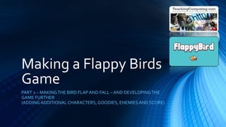 Making a Flappy Birds
Game
PART 2 – MAKINGTHE BIRD FLAP AND FALL – AND DEVELOPINGTHE
GAME FURTHER
(ADDING ADDITIONAL CHARACTERS, GOODIES, ENEMIES AND SCORE)
 