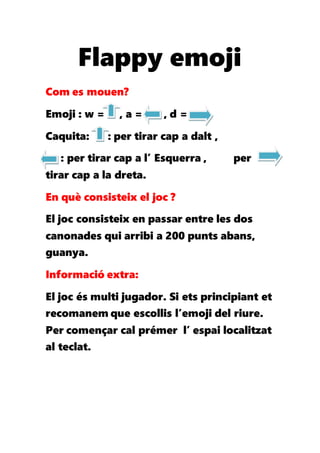 Flappy emoji
Com es mouen?
Emoji : w = , a = , d =
Caquita: : per tirar cap a dalt ,
: per tirar cap a l’ Esquerra , per
tirar cap a la dreta.
En què consisteix el joc ?
El joc consisteix en passar entre les dos
canonades qui arribi a 200 punts abans,
guanya.
Informació extra:
El joc és multi jugador. Si ets principiant et
recomanem que escollis l’emoji del riure.
Per començar cal prémer l’ espai localitzat
al teclat.
 