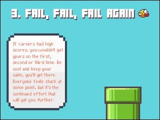 3. FAIL, FAIL, FAIL AGAIN
If careers had high
scores, you wouldn't get
yours on the first,
second or third time. Be
cool and keep your
calm, you'll get there.
Everyone feels stuck at
some point, but it's the
continued effort that
will get you further.

 