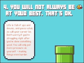 4. YOU WILL NOT ALWAYS BE
AT YOUR BEST. THAT’S OK.
Life is full of ups and
downs, and guess what,
so will your career be.
Don't worry if you're
struggling right after
you've done something
good. You will only put
more pressure on
yourself - making
things even harder.

 
