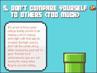 5. DON'T COMPARE YOURSELF
TO OTHERS (TOO MUCH)
It's great to know your
college buddy seems to be
making a lot of money
overnight with that app he
created. But high scores
don't tell the whole story.
While comparing yourself to
your friends' best
achievements you are not
seeing the many times
they've scored nothing.

 