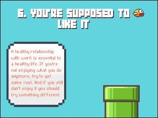 6. YOU'RE SUPPOSED TO
LIKE IT
A healthy relationship
with work is essential to
a healthy life. If you're
not enjoying what you do
anymore, try to get
some rest. And if you still
don't enjoy it you should
try something different.

 