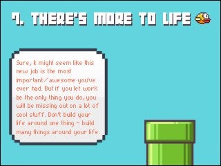 7. THERE's MORE TO LIFE
Sure, it might seem like this
new job is the most
important/awesome you've
ever had. But if you let work
be the only thing you do, you
will be missing out on a lot of
cool stuff. Don't build your
life around one thing - build
many things around your life.

 
