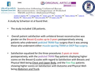 A study by Schwitzer et al found that:
• The study included 138 patients.
• Overall patient satisfaction with unilateral breast reconstruction was
greater on the Breast-Q scales up to 3 years postoperatively among
patients who underwent pedicled TRAM flap surgery than it was among
those who underwent either muscle-sparing TRAM or DIEP flap surgery.
• Satisfaction equalized for the three procedures 3 years or more
postoperatively, with the pedicled TRAM flap patients displaying higher
scores on the Breast-Q scales with regard to Satisfaction with Breasts and
Physical Well-being Chest and Upper Body, and the free-flap patients
showing higher scores on Satisfaction with Outcome and Physical Well-
being Abdomen and Trunk.
Jonathan A. Schwitzer, MD,
* H. Catherine Miller, BS,
* Andrea L. Pusic, MD,
* Evan Matros, MD,
* Babak J. Mehrara, MD,
* Colleen M.
McCarthy, MD,
* Peter A. Lennox, MD,
† Nancy Van Laeken, MD,
† and Joseph J. Disa, MD *
 