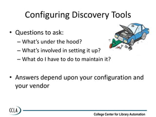 Configuring Discovery Tools
• Questions to ask:
  – What’s under the hood?
  – What’s involved in setting it up?
  – What do I have to do to maintain it?


• Answers depend upon your configuration and
  your vendor


                                 College Center for Library Automation
 