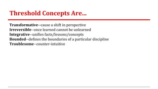 Threshold Concepts Are...
Transformative--cause a shift in perspective
Irreversible--once learned cannot be unlearned
Integrative--unifies facts/lessons/concepts
Bounded--defines the boundaries of a particular discipline
Troublesome--counter-intuitive
 