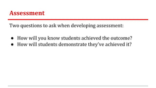 Assessment
Two questions to ask when developing assessment:
● How will you know students achieved the outcome?
● How will students demonstrate they’ve achieved it?
 