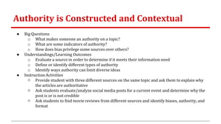 Authority is Constructed and Contextual
● Big Questions
o What makes someone an authority on a topic?
o What are some indicators of authority?
o How does bias privilege some sources over others?
● Understandings/Learning Outcomes
o Evaluate a source in order to determine if it meets their information need
o Define or identify different types of authority
o Identify ways authority can limit diverse ideas
● Instruction Activities
○ Provide student with three different sources on the same topic and ask them to explain why
the articles are authoritative
○ Ask students evaluate/analyze social media posts for a current event and determine why the
post is or is not credible
○ Ask students to find movie reviews from different sources and identify biases, authority, and
format
 
