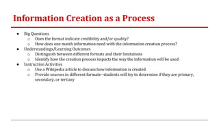 Information Creation as a Process
● Big Questions
o Does the format indicate credibility and/or quality?
o How does one match information need with the information creation process?
● Understandings/Learning Outcomes
o Distinguish between different formats and their limitations
o Identify how the creation process impacts the way the information will be used
● Instruction Activities
o Use a Wikipedia article to discuss how information is created
o Provide sources in different formats--students will try to determine if they are primary,
secondary, or tertiary
 