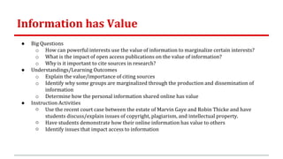 Information has Value
● Big Questions
o How can powerful interests use the value of information to marginalize certain interests?
o What is the impact of open access publications on the value of information?
o Why is it important to cite sources in research?
● Understandings/Learning Outcomes
o Explain the value/importance of citing sources
o Identify why some groups are marginalized through the production and dissemination of
information
o Determine how the personal information shared online has value
● Instruction Activities
○ Use the recent court case between the estate of Marvin Gaye and Robin Thicke and have
students discuss/explain issues of copyright, plagiarism, and intellectual property.
○ Have students demonstrate how their online information has value to others
○ Identify issues that impact access to information
 
