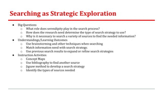 Searching as Strategic Exploration
● Big Questions
o What role does serendipity play in the search process?
o How does the research need determine the type of search strategy to use?
o Why is it necessary to search a variety of sources to find the needed information?
● Understandings/Learning Outcomes
o Use brainstorming and other techniques when searching
o Match information need with search strategy.
o Use previous search results to expand or refine search strategies
● Instruction Activities
o Concept Maps
o Use bibliography to find another source
o Jigsaw method to develop a search strategy
o Identify the types of sources needed
 
