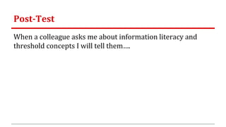Post-Test
When a colleague asks me about information literacy and
threshold concepts I will tell them….
 