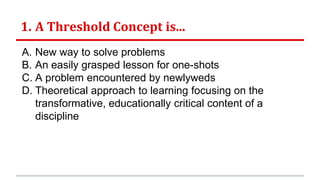 1. A Threshold Concept is...
A. New way to solve problems
B. An easily grasped lesson for one-shots
C. A problem encountered by newlyweds
D. Theoretical approach to learning focusing on the
transformative, educationally critical content of a
discipline
 