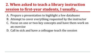 2. When asked to teach a library instruction
session to first-year students, I usually...
A. Prepare a presentation to highlight a few databases
B. Attempt to cover everything requested by the instructor
C. Focus on one or two key concepts and have them work on
an exercise
D. Call in sick and have a colleague teach the session
 