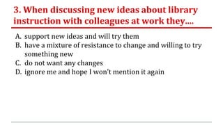 3. When discussing new ideas about library
instruction with colleagues at work they....
A. support new ideas and will try them
B. have a mixture of resistance to change and willing to try
something new
C. do not want any changes
D. ignore me and hope I won’t mention it again
 