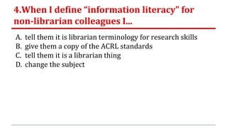 4.When I define “information literacy” for
non-librarian colleagues I...
A. tell them it is librarian terminology for research skills
B. give them a copy of the ACRL standards
C. tell them it is a librarian thing
D. change the subject
 