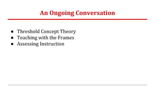 An Ongoing Conversation
● Threshold Concept Theory
● Teaching with the Frames
● Assessing Instruction
 