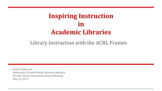 Inspiring Instruction
in
Academic Libraries
Library Instruction with the ACRL Frames
Diane Fulkerson
University of South Florida Sarasota-Manatee
Florida Library Association Annual Meeting
May 14, 2015
 