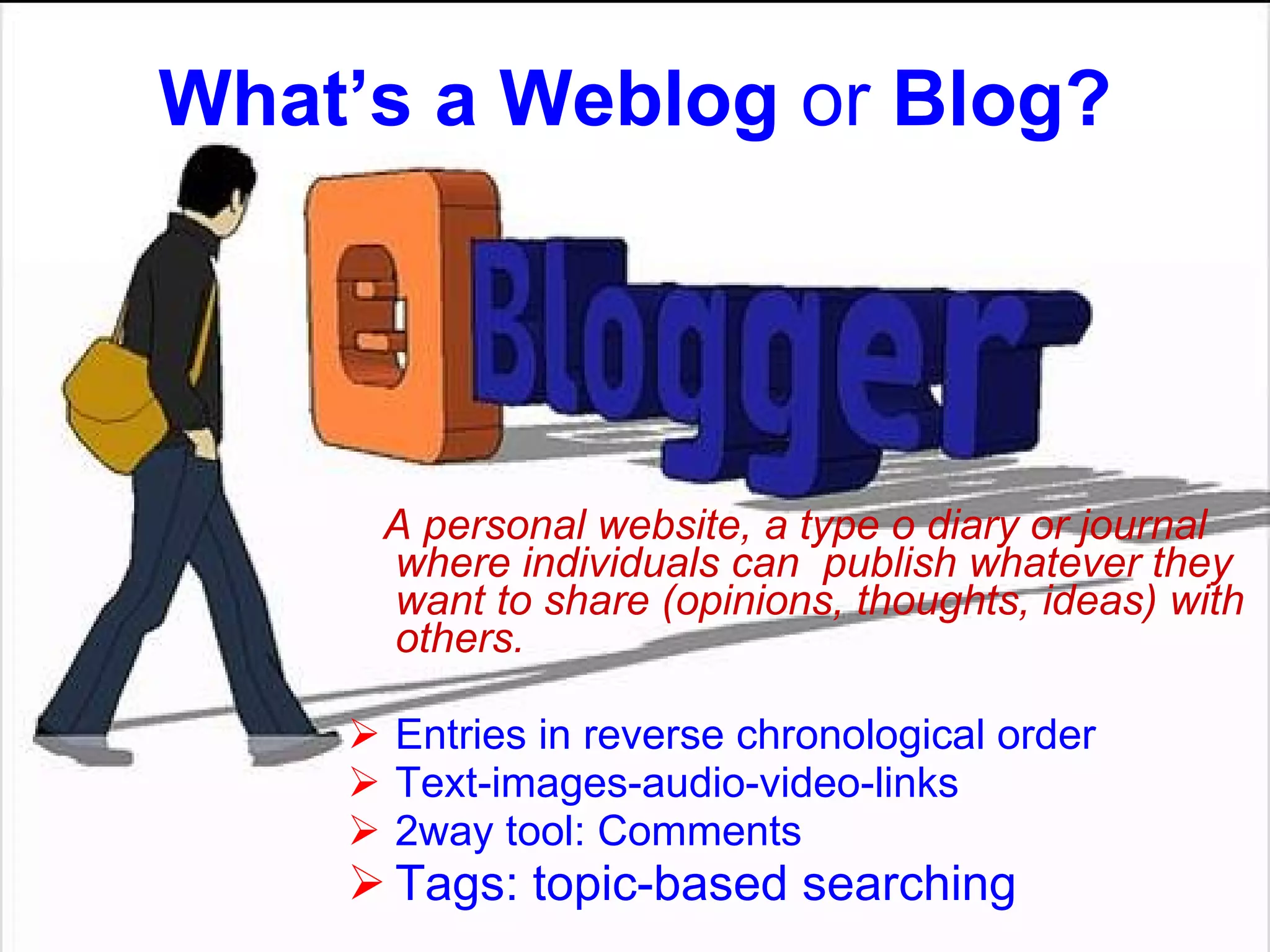 What’s a W eblog  or  B log ? A personal website, a type o diary or journal where individuals can  publish whatever they want to share (opinions, thoughts, ideas) with others. Entries in reverse chronological order Text-images-audio-video-links 2way tool: Comments Tags :  topic-based searching   