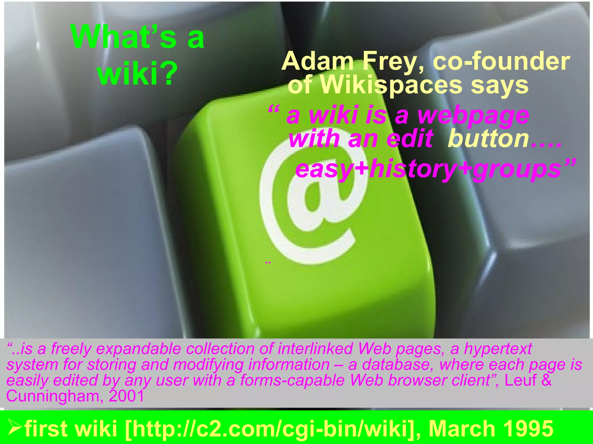 What’s a wiki? Adam Frey, co-founder of Wikispaces says   “  a wiki is a webpage with an edit   button …. easy+history+groups” ..  “ ..is a freely expandable collection of interlinked Web pages, a hypertext system for storing and modifying information – a database, where each page is easily edited by any user with a forms-capable Web browser client”,  Leuf & Cunningham,  2001   first wiki [http://c2.com/cgi-bin/wiki], March 1995 