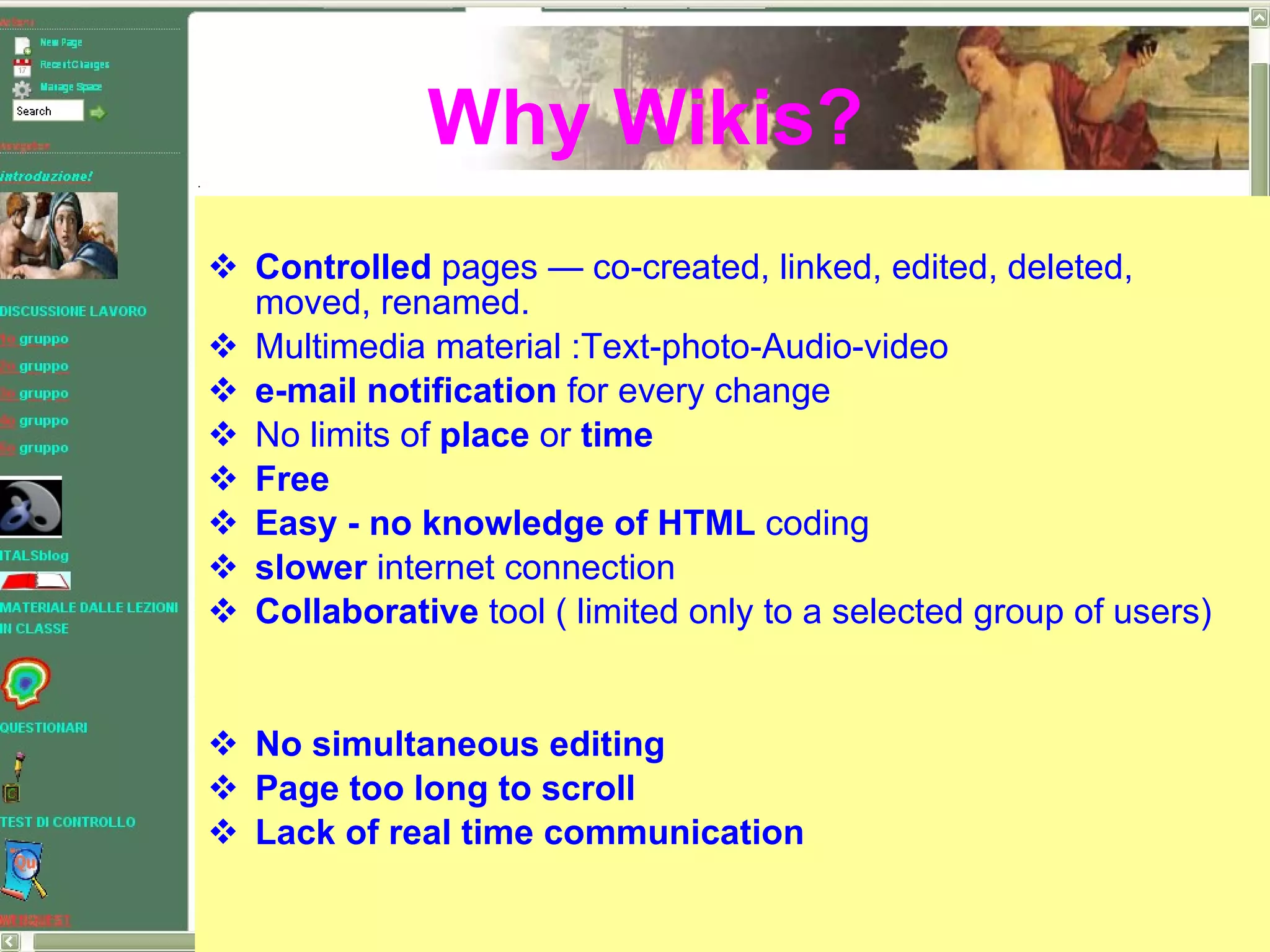 Controlled  pages — co-created, linked, edited, deleted, moved, renamed. Multimedia material :Text-photo-Audio-video e-mail notification  for every change No limits of  place  or  time Free  Easy - no knowledge of HTML  coding slower  internet connection Collaborative  tool ( limited only to a selected group of users) No simultaneous editing Page too long to scroll Lack of real time communication Why Wikis? 
